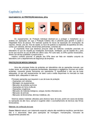 Capítulo 3
EQUIPAMENTOS DE PROTEÇÃO INDIVIDUAL (EPIs)
Os equipamentos de Proteção Individual destinam-se a proteger o trabalhador ou o
analista em operações em que a Proteção Coletiva não é suficiente para garantir a saúde e
integridade física da pessoa. Por exemplo quando há riscos de exposição em emanações de
vapores, névoas, pós etc. fora da capela, ou risco de quebras ou explosões de aparelhos de vidro,
cortes com vidrarias, lâminas, ferramentas perfurantes, cortantes etc.
É importante frisar que devemos procurar obter as melhores condições possíveis no
laboratório no que diz respeito às instalações (iluminação, ventilação, uso de capelas etc.), para
se ter que recorrer ao uso de EPIs em último caso. Por outro lado, os EPIs quando necessários,
devem ser de boa qualidade e proporcionar o
máximo conforto possível. A seleção dos EPIs deve ser feita em trabalho conjunto do
laboratório com o departamento de Segurança da empresa.
PROTEÇÃO DE MÃOS E BRAÇOS
Uma das principais fontes de acidentes em laboratórios são as operações manuais, que
muitas vezes, em virtude da aparente familiaridade, despreparo e negligência, incorrem em sérios
acidentes, causando graves ferimentos em operadores. É injustificável o não uso de luvas
adequadas, já que são equipamentos de baixo custo e estão disponíveis no mercado os mais
variados tipos, adequados a cada uso.
Principais operações que requerem o uso de luvas de proteção:
- Operações com vidrarias
- Montagem de equipamentos
- Manuseio de produtos químicos
- Operações em forno mufla etc.
- Operações criogênicas
- Manuseio de materiais biológicos, sangue, tecidos infectados etc.
- Manuseio de animais
- Manuseio de ferramentas, lâminas metálicas, etc.
Veremos abaixo materiais utilizados para diversos tipos de luvas, porém em casos de dúvidas
ou operações de alto risco, sempre é sugerido obter o aconselhamento de técnicos das firmas
fornecedoras.
Materiais de confecção de luvas
Couro: Material natural, com tratamento especial, adquire alta resistência mecânica, permite bom
tato e é absorvente. Ideal para operações de montagem, manutenções, manuseio de
equipamentos pesados etc.
 