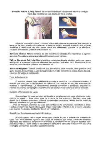 Borracha Natural (Látex): Material de boa elasticidade que rapidamente retorna à condição
inicial, boa resistência a sais, álcalis, ácidos e cetonas.
Pode ser misturada a outras borrachas melhorando algumas propriedades. Por exemplo: a
borracha de látex, quando misturada com a borracha nitrílica, aumenta a resistência à abrasão
aliando-se à elasticidade do látex. Muito usada em laboratórios químicos e de eletrônica,
indústrias alimentícias, produtos farmacêuticos etc.
Borracha Nitrílica: Material sintético de alta resistência à abrasão; boa resistência a agentes
químicos. Possui larga aplicação em laboratórios químicos e clínicos.
PVC ou Cloreto de Polivinila: Material sintético, resistente a álcool e a ácidos, porém com pouca
resistência a solventes orgânicos derivados de petróleo. Indicadas para processamento de
alimentos, manufatura de produtos farmacêuticos etc.
Borracha Neoprene: Material sintético de boa resistência a óleos minerais, óleos graxos e uma
gama de produtos químicos. Luvas de neoprene comum são resistentes a ácidos, álcalis, álcoois,
solventes derivados de petróleo etc.
Tipos de Acabamento
O mercado oferece uma variedade de modelos e tamanhos com acabamento interno e
externo que melhoram o desempenho do operador com relação ao tato,para manusear os
materiais e equipamentos. Os revestimentos externos aumentam a aderência, enquanto os
internos absorvem a transpiração e mantêm uma temperatura mais confortável para o operador.
Cuidados e Manutenção de Luvas
Diversos tipos de luvas permitem ser lavadas e secadas entre os usos, oferecendo maior
conforto ao operador. Para retirar luvas de borracha de fina espessura, tipo látex, puxar pelo
punho. Se o operador manuseou produtos contaminados ou tóxicos, deverá lavá-las antes de
retirá-las, evitando o risco de se contaminar.
Antes de reutilizar, examinar as luvas para verificar se há perfurações, rachaduras e áreas
sujeitas a rompimento. Fazer o teste, após limpar e desinfetar, inflando-as de ar. Luvas utilizadas
para exames médicos ou coletas não devem ser reutilizadas.
Resistências de materiais para confecção de luvas
A tabela apresentada a seguir serve como orientação para a seleção dos materiais de
luvas, não absolutamente rigorosa para todos os materiais pois estes, sendo de diferentes
empresas, são fabricados por processos diferentes. É recomendável, em casos de trabalhos com
produtos perigosos, fazer testes no laboratório ou consultar o fabricante ou fornecedor para uma
orientação técnica mais específica na escolha correta.
 