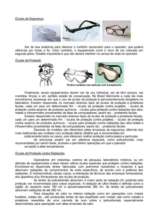 Óculos de Segurança
Ser de boa anatomia para oferecer o conforto necessário para o operador, que poderá
utilizá-los por horas a fio. Caso contrário, o equipamento corre o risco de ser colocado em
segundo plano. Detalhe importante é que não deverá interferir no campo de visão do operador.
Óculos de Proteção
Finalmente, esses equipamentos devem ser de uso individual, ser de fácil acesso, ser
mantidos limpos e em perfeito estado de conservação. No Brasil felizmente a cada dia mais
encontramos empresas em que o uso de óculos de proteção é permanentemente obrigatório no
laboratório. Existem disponíveis no mercado diversos tipos de óculos de proteção e protetores
faciais, cada um para um determinado fim: - óculos de proteção contra projéteis. - óculos de
proteção contra espirros de produtos químicos. - óculos para proteção contra radiações tipo ultra-
violeta e infravermelho provenientes de telas de computadores, lasers etc. - protetores faciais.
Existem disponíveis no mercado diversos tipos de óculos de proteção e protetores faciais,
cada um para um determinado fim: - óculos de proteção contra projéteis. - óculos de proteção
contra espirros de produtos químicos. - óculos para proteção contra radiações tipo ultra-violeta e
infravermelho provenientes de telas de computadores, lasers etc. - protetores faciais.
Dezenas de modelos são oferecidos pelas empresas de segurança, diferindo dos
mais tradicionais aos modelos com proteção lateral, detalhe que é recomendado em
praticamente todos os casos, pois oferecem melhor proteção contra poeira e partículas.
As estruturas podem ser em plásticos especiais, como policarbonato, mais
recomendadas por serem leves, duráveis e permitirem operações em que o operador
se expõe a altas temperaturas.
Óculos de Proteção contra Radiações
Operadores em indústrias, centros de pesquisa, laboratórios médicos, ou em
aferição de equipamentos a laser devem utilizar óculos especiais que protejam contra radiações.
Encontram-se disponíveis lentes fabricadas com polímeros resistentes a impactos e que
absorvem radiações de comprimentos de onda específicos, de acordo com a potência das
radiações. É imprescindível, nestes casos, a orientação de técnicos das empresas fornecedoras
dos aparelhos e/ou fornecedores dos óculos de proteção.
As lentes de policarbonato absorvem a maior parte da radiação UV, podendo esta
proteção ser incrementada para casos especiais. A radiação de Ultra-Violeta é definida como a
região do espectro entre 180 nm e aproximadamente 390 nm. As lentes de policarbonato
absorvem radiações de até 380 nm.
Para situações de calor ou intensa radiação como em operações com metais
fundidos, soldas etc., são produzidas lentes do tipo espelhado com metais, tais como cobalto e
protetores revestidos de uma camada de ouro sobre o policarbonato, especialmente
desenvolvidos para operações com altas emissões de calor.
 