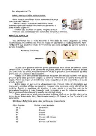 Uso adequado dos EPIs
Operações com cadinhos e fornos-muflas:
- EPIs: luvas de cano longo, óculos, protetor facial e pinça
adequada para cadinhos.
- Retirar o cadinho e deixar em resfriamento prévio,
evitando superfícies frias tais como mármore, granito etc. e
evitar madeira ou plástico.
- Transferir para estufa de secagem a 105 graus Celsius.
- Transfira para o dessecador para esfriar até à temperatura ambiente.
PROTEÇÃO AURICULAR
Nos laboratórios não é muito freqüente a intensidade de ruídos ultrapassar os limites
recomendados. Os controles dos níveis de ruídos em laboratório são regidos pela norma NBR -
10152/ABNT que estabelece limite de 60 decibéis para uma condição de conforto durante a
jornada de trabalho.
Poucos casos podemos citar em que há possibilidade de os limites de tolerância serem
ultrapassados. O primeiro é em capelas mal projetadas, em que o sistema de exaustão provoca
um ruído acima do normal, freqüentemente em virtude de problemas com dimensões de dutos
provocando uma velocidade de ar excessiva.
Nesses casos é freqüente os laboratoristas desligarem o sistema de exaustão, com graves
prejuízos para todos que usam a capela. O correto é redimensionar o sistema de exaustão da
capela. Porém isto requer um investimento maior, enquanto não é feito recomenda-se o uso de
protetor auricular.
Outros casos em que ocorre a ultrapassagem dos níveis de ruído é em laboratórios que
manuseiam amostras sólidas que requerem moagens e/ou peneiração como laboratórios de
minérios. Quando a quantidade de amostras é muito grande e o uso dos moinhos ou
peneradores/vibradores é muito freqüente, será necessário o uso de protetores auriculares.
Sempre que possível enclausurar o aparelho para diminuir o ruído.
Abaixo apresentamos tabela que estabelece limites de tolerância em decibéis relacionados
com o tempo de exposição diário (Norma regulamentadora 15, Anexos 1 e 2 da Portaria 3214 de
08/07/1978).
 