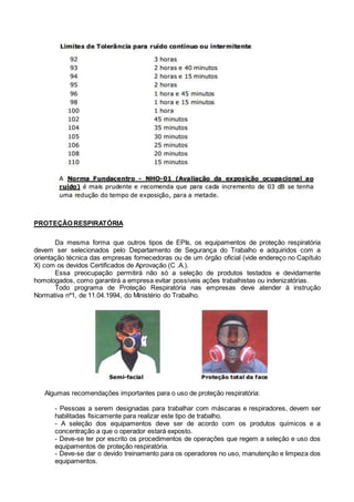 PROTEÇÃO RESPIRATÓRIA
Da mesma forma que outros tipos de EPIs, os equipamentos de proteção respiratória
devem ser selecionados pelo Departamento de Segurança do Trabalho e adquiridos com a
orientação técnica das empresas fornecedoras ou de um órgão oficial (vide endereço no Capítulo
X) com os devidos Certificados de Aprovação (C .A.).
Essa preocupação permitirá não só a seleção de produtos testados e devidamente
homologados, como garantirá a empresa evitar possíveis ações trabalhistas ou indenizatórias.
Todo programa de Proteção Respiratória nas empresas deve atender à instrução
Normativa nº1, de 11.04.1994, do Ministério do Trabalho.
Algumas recomendações importantes para o uso de proteção respiratória:
- Pessoas a serem designadas para trabalhar com máscaras e respiradores, devem ser
habilitadas fisicamente para realizar este tipo de trabalho.
- A seleção dos equipamentos deve ser de acordo com os produtos químicos e a
concentração a que o operador estará exposto.
- Deve-se ter por escrito os procedimentos de operações que regem a seleção e uso dos
equipamentos de proteção respiratória.
- Deve-se dar o devido treinamento para os operadores no uso, manutenção e limpeza dos
equipamentos.
 