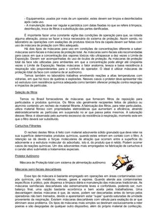 - Equipamentos usados por mais de um operador, estes devem ser limpos e desinfectados
após cada uso.
- A manutenção deve ser regular e periódica com datas fixadas no que se refere à limpeza,
desinfecção, troca de filtros e substituição das partes danificadas.
É importante fazer uma constante vigília das condições de operação para que, se notada
alguma alteração, possa se fazer a troca necessária do sistema de proteção. Assim sendo, no
laboratório as operações com exalações de produtos tóxicos fora da capela devem ser feitas com
uso de máscara de proteção com filtro adequado.
Há dois tipos de máscaras para uso em condições de concentrações diferente a saber:
máscaras semi-faciais e máscaras de proteção total. As máscaras semi-faciais são recomendadas
para casos em que a concentração dos vapores tóxicos não ultrapassar a dez vezes o Limite de
Exposição. Devem ser acompanhadas do uso de óculos de proteção. As máscaras de proteção
total da face são utilizadas para ambientes em que a concentração pode atingir até cinqüenta
vezes o Limite de Exposição. Nestas máscaras o fator anatomia, leveza e baixa resistência à
respiração são preponderantes para o conforto do operador. O ideal é utilizar máscaras de
proteção total da face com sistema de ar autônomo.
Temos também no laboratório trabalhos envolvendo reações a altas temperaturas com
vidrarias, em que há risco de quebras e explosões. Nesses casos o protetor deve apresentar não
só estrutura com resistência química adequada como também oferecer proteção contra respingos
e impactos de partículas.
Seleção de filtros
Temos no Brasil fornecedores de máscaras que fornecem filtros de reposição para
particulados e produtos químicos. Os filtros são geralmente recipientes feitos de plástico ou
alumínio contendo um recheio de material filtrante. A fabricação dos filtros, para reter particulados,
utiliza material fibroso com propriedades eletrostáticas que aumentam a eficiência, atraindo
eletrostaticamente as partículas em suspensão no ar que passa pelos mesmos. A saturação
desses filtros é observada pelo aumento excessivo da resistência à respiração, momento este em
que o filtro deverá ser substituído.
Cartuchos Filtrantes
O recheio destes filtros é feito com material adsorvente sólido granulado que deve reter na
sua superfície determinados produtos químicos, quando estes entram em contato com o filtro. A
retenção se dá devido a forças moleculares de atração que ocorrem entre a superfície do
adsorvente e a estrutura molecular do adsorbato, isto é, do produto que é retido. Podem ocorrer
casos de reações químicas. Um dos adsorventes mais empregados na fabricação de cartuchos é
o carvão ativo submetido a tratamentos especiais.
Protetor Autônomo
Máscara de Proteção total com sistema de alimentação autônomo:
Máscaras semi-faciais descartáveis
Esse tipo de máscara é bastante empregado em operações em áreas contaminadas com
pós químicos, pós metálicos, névoas, gases e vapores. Quando atende aos contaminantes
específicos é prático, pois dispensa a limpeza diária e manutenção das máscaras tradicionais. As
máscaras semifaciais descartáveis são extremamente leves e confortáveis, podendo ser, num
balanço final, uma opção bastante econômica e bem aceita pelos trabalhadores. Uma
desvantagem destas máscaras é que, às vezes, podem ser descartadas antes do tempo pelos
operadores não bem treinados, devido a aparentarem estar “sujas” quando saturadas de umidade
proveniente da respiração. Existem máscaras descartáveis com válvula para exalação do ar que
eliminam esse problema. Os tipos de máscaras mais simples se destinam exclusivamente a reter
poeiras e são despojadas de qualquer outro dispositivo, além do próprio material de confecção.
 
