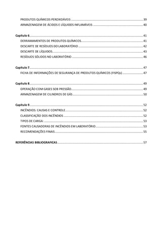 PRODUTOS QUÍMICOS PEROXIDÁVEIS ........................................................................................39
ARMAZENAGEM DE ÁCIDOS E LÍQUIDOS INFLAMÁVEIS .............................................................40
Capítulo 6...........................................................................................................................................41
DERRAMAMENTOS DE PRODUTOS QUÍMICOS............................................................................41
DESCARTE DE RESÍDUOS DO LABORATÓRIO ...............................................................................42
DESCARTE DE LÍQUIDOS...............................................................................................................43
RESÍDUOS SÓLIDOS NO LABORATÓRIO .......................................................................................46
Capítulo 7...........................................................................................................................................47
FICHA DE INFORMAÇÕES DE SEGURANÇA DE PRODUTOS QUÍMICOS (FISPQs) .........................47
Capítulo 8...........................................................................................................................................49
OPERAÇÃO COM GASES SOB PRESSÃO........................................................................................49
ARMAZENAGEM DE CILINDROS DE GÁS......................................................................................50
Capítulo 9...........................................................................................................................................52
INCÊNDIOS: CAUSAS E CONTROLE...............................................................................................52
CLASSIFICAÇÃO DOS INCÊNDIOS .................................................................................................52
TIPOS DE CARGA: .........................................................................................................................53
FONTES CAUSADORAS DE INCÊNDIOS EM LABORATÓRIO..........................................................53
RECOMENDAÇÕES FINAIS............................................................................................................55
REFERÊNCIAS BIBLIOGRAFICAS.........................................................................................................57
 