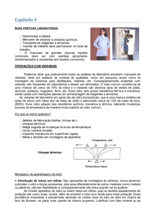 Capítulo 4
BOAS PRÁTICAS LABORATORIAIS
vidrarias e produtos químicos
trabalho.
corrosivos deve ser com aventais apropriados
(emborrachados e resistentes aos líquidos corrosivos).
OPERAÇÕES COM VIDRARIAS
Podemos dizer que praticamente todas as análises de laboratório envolvem manuseio de
vidrarias, tanto em análises de controle de qualidade, como em pesquisa, assim como na
montagem de sistemas para destilações, reatores, etc. Conseqüentemente acidentes com
vidrarias são freqüentes em laboratórios e devem ser eliminados. O vidro comum constitui-se de
uma mistura de cerca de 70% de sílica e o restante são diversos tipos de óxidos de sódio,
alumínio, potássio, magnésio, ferro, etc. Esse vidro, tem pouca resistência térmica e mecânica,
sendo usado com restrições apenas em armazenagem de reagentes e amostras.
As vidrarias de laboratório em geral são da vidro borossilicato, que é uma mistura sintética de
óxido de silício com baixo teor de óxido de sódio e adicionado cerca de 12% de óxido de boro,
(B203). Esse vidro adquire boa resistência química, mecânica e térmica, tolerando mudanças
bruscas de temperatura de maneira muito superior ao vidro comum.
Por que os vidros quebram?
gidas
Montagens de aparelhagens de vidro
> Introdução de tubos em rolhas: Nas operações de montagens de vidrarias, nunca devemos
submeter o vidro a forças excessivas, pois esse diferentemente de outros materiais como madeira
ou plásticos, não tem flexibilidade e conseqüentemente não avisa quando vai se quebrar.
Ao montar aparelhos de vidro ou inserir tubos em rolhas, usar os devidos equipamentos de
proteção tais como luvas, óculos, além de envolver o tubo num tecido para maior proteção. Outra
providência importante é previamente abrandar os cantos vivos do tubo de vidro em chama de
bico de Bunsen, na parte mais quente da chama (superior). Lubrificar com óleo mineral ou de
 
