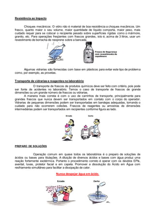 Resistência ao Impacto
Choques mecânicos: O vidro não é material de boa resistência a choques mecânicos. Um
frasco, quanto maior o seu volume, maior quantidade de líquido comporta, maior peso, mais
cuidado requer para se colocar o recipiente pesado sobre superfícies rígidas como o mármore,
granito, etc. Para operações freqüentes com frascos grandes, isto é, acima de 3 litros, usar um
revestimento de borracha de neoprene sobre a bancada.
Algumas vidrarias são fornecidas com base em plásticos para evitar este tipo de problema
como, por exemplo, as provetas.
Transporte de vidrarias e reagentes no laboratório
O transporte de frascos de produtos químicos deve ser feito com critério, pois pode
ser fonte de acidentes no laboratório. Temos o caso de transporte de frascos de grande
dimensões ou um grande número de frascos ou vidrarias.
A maneira mais correta é com o uso de carrinhos de transporte, principalmente para
grandes frascos que nunca devem ser transportados em contato com o corpo do operador.
Vidrarias de pequenas dimensões podem ser transportadas em bandejas adequadas, tomando o
cuidado para não ocorrerem colisões. Frascos de reagentes ou amostras de dimensões
intermediárias podem ser transportados em recipientes conforme figura ao lado.
PREPARO DE SOLUÇÕES
Operação comum em quase todos os laboratórios é o preparo de soluções de
ácidos ou bases para titulações. A diluição de diversos ácidos e bases com água produz uma
reação fortemente exotérmica. Portanto o procedimento correto é operar com os devidos EPIs,
avental, luvas, protetor facial e em capela. Promover a dissolução do Ácido em Água com
resfriamento simultâneo para facilitar a dissipação de calor.
Nunca despejar água em ácido.
 