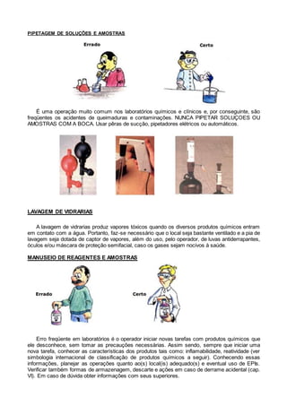 PIPETAGEM DE SOLUÇÕES E AMOSTRAS
É uma operação muito comum nos laboratórios químicos e clínicos e, por conseguinte, são
freqüentes os acidentes de queimaduras e contaminações. NUNCA PIPETAR SOLUÇOES OU
AMOSTRAS COM A BOCA. Usar pêras de sucção, pipetadores elétricos ou automáticos.
LAVAGEM DE VIDRARIAS
A lavagem de vidrarias produz vapores tóxicos quando os diversos produtos químicos entram
em contato com a água. Portanto, faz-se necessário que o local seja bastante ventilado e a pia de
lavagem seja dotada de captor de vapores, além do uso, pelo operador, de luvas antiderrapantes,
óculos e/ou máscara de proteção semifacial, caso os gases sejam nocivos à saúde.
MANUSEIO DE REAGENTES E AMOSTRAS
Erro freqüente em laboratórios é o operador iniciar novas tarefas com produtos químicos que
ele desconhece, sem tomar as precauções necessárias. Assim sendo, sempre que iniciar uma
nova tarefa, conhecer as características dos produtos tais como: inflamabilidade, reatividade (ver
simbologia internacional de classificação de produtos químicos a seguir). Conhecendo essas
informações, planejar as operações quanto ao(s) local(is) adequado(s) e eventual uso de EPIs.
Verificar também formas de armazenagem, descarte e ações em caso de derrame acidental (cap.
VI). Em caso de dúvida obter informações com seus superiores.
 
