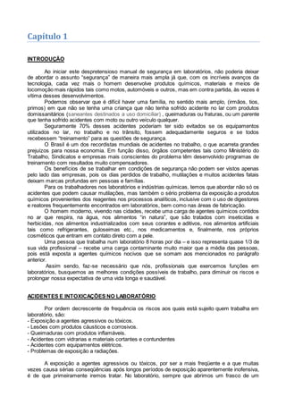 Capítulo 1
INTRODUÇÃO
Ao iniciar este despretensioso manual de segurança em laboratórios, não poderia deixar
de abordar o assunto “segurança” de maneira mais ampla já que, com os incríveis avanços da
tecnologia, cada vez mais o homem desenvolve produtos químicos, materiais e meios de
locomoção mais rápidos tais como motos, automóveis e outros, mas em contra partida, às vezes é
vítima desses desenvolvimentos.
Podemos observar que é difícil haver uma família, no sentido mais amplo, (irmãos, tios,
primos) em que não se tenha uma criança que não tenha sofrido acidente no lar com produtos
domissanitários (saneantes destinados a uso domiciliar) , queimaduras ou fraturas, ou um parente
que tenha sofrido acidentes com moto ou outro veículo qualquer.
Seguramente 70% desses acidentes poderiam ter sido evitados se os equipamentos
utilizados no lar, no trabalho e no trânsito, fossem adequadamente seguros e se todos
recebessem “treinamento” para as questões de segurança.
O Brasil é um dos recordistas mundiais de acidentes no trabalho, o que acarreta grandes
prejuízos para nossa economia. Em função disso, órgãos competentes tais como Ministério do
Trabalho, Sindicatos e empresas mais conscientes do problema têm desenvolvido programas de
treinamento com resultados muito compensadores.
Os benefícios de se trabalhar em condições de segurança não podem ser vistos apenas
pelo lado das empresas, pois os dias perdidos de trabalho, mutilações e muitos acidentes fatais
deixam marcas profundas em pessoas e famílias.
Para os trabalhadores nos laboratórios e indústrias químicas, temos que abordar não só os
acidentes que podem causar mutilações, mas também o sério problema da exposição a produtos
químicos provenientes dos reagentes nos processos analíticos, inclusive com o uso de digestores
e reatores frequentemente encontrados em laboratórios, bem como nas áreas de fabricação.
O homem moderno, vivendo nas cidades, recebe uma carga de agentes químicos contidos
no ar que respira, na água, nos alimentos “in natura”, que são tratados com inseticidas e
herbicidas, nos alimentos industrializados com seus corantes e aditivos, nos alimentos artificiais
tais como refrigerantes, guloseimas etc., nos medicamentos e, finalmente, nos próprios
cosméticos que entram em contato direto com a pele.
Uma pessoa que trabalha num laboratório 8 horas por dia – e isso representa quase 1/3 de
sua vida profissional – recebe uma carga contaminante muito maior que a média das pessoas,
pois está exposta a agentes químicos nocivos que se somam aos mencionados no parágrafo
anterior.
Assim sendo, faz-se necessário que nós, profissionais que exercemos funções em
laboratórios, busquemos as melhores condições possíveis de trabalho, para diminuir os riscos e
prolongar nossa expectativa de uma vida longa e saudável.
ACIDENTES E INTOXICAÇÕES NO LABORATÓRIO
Por ordem decrescente de frequência os riscos aos quais está sujeito quem trabalha em
laboratório, são:
- Exposição a agentes agressivos ou tóxicos.
- Lesões com produtos cáusticos e corrosivos.
- Queimaduras com produtos inflamáveis.
- Acidentes com vidrarias e materiais cortantes e contundentes
- Acidentes com equipamentos elétricos.
- Problemas de exposição a radiações.
A exposição a agentes agressivos ou tóxicos, por ser a mais freqüente e a que muitas
vezes causa sérias conseqüências após longos períodos de exposição aparentemente inofensiva,
é de que primeiramente iremos tratar. No laboratório, sempre que abrimos um frasco de um
 