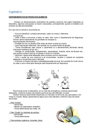 Capítulo 6
DERRAMAMENTOS DE PRODUTOS QUÍMICOS
Embora os derramamentos involuntários de produtos químicos não sejam freqüentes no
laboratório, algumas precauções se fazem necessárias, principalmente quando se trabalha com
produtos de alta periculosidade.
Em caso de um derrame, recomenda-se:
corrosivo etc.
Acionar alarme dependendo da gravidade da situação ou
recomendações da empresa.
-se com os devidos EPIs antes de entrar na área do sinistro.
colocando vasilhame de pé, etc.).
que possam produzir faíscas ou ignição e iniciar um incêndio.
o auxílio de uma vassoura e pá convenientes, recolher o material em recipiente
adequado e encaminhar para o descarte.
só voltar a usar a área após liberação pelo Departamento de Segurança.
Recomenda-se ter no laboratório um ou mais kits emergência, contendo absorventes
adequados, conforme os tipos de produtos químicos que são utilizados no setor.
Existem diversos absorventes disponíveis no mercado, na forma de pós, granulados e em
meias ou mantas. Abaixo apresentamos alguns dos mais utilizados conforme o tipo de líquido
derramado:
- Vermiculita
- Mantas de polipropileno (tratadas)
- Terras diatomáceas tipo Celite, etc.
hidróxido de amônio:
- Vermiculita
- Terras diatomáceas
 