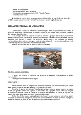 - Mantas de polipropileno
- Vermiculita Mantas absorventes de
- Terras diatomáceas polipropileno. Ref. Polisorb (Alpina)
- Turfas tipo Peat Sorb
Na escolha do melhor absorvente deve-se considerar, além da sua eficiência absorção,
também aquele que gerar menor resíduo final, levando a uma redução de custos.
DESCARTE DE RESÍDUOS DO LABORATÓRIO
Assim como a produção industrial, o laboratório gera resíduos provenientes dos restos de
amostras analisadas, como líquidos (aquosos e orgânicos) ou sólidos, além de gases e vapores
das reações, digestões, etc.
Em princípio devemos procurar reduzir ao mínimo a geração de resíduos, requisitando
apenas o necessário e suficiente de amostra para análise, e sempre que possível adotar métodos
analíticos que utilizem o mínimo de amostras. Neste aspecto, os métodos de análises
instrumentais mais modernos avançam nesta direção, utilizando instrumentos cada vez mais
sensíveis requerendo quantidades mínimas de amostras.
Deve-se proibir o descarte de resíduos tóxicos no esgoto.
Princípios a serem observados:
instrumental)
resíduos tóxicos no esgoto.
IMPORTANTE !
Nunca misturar resíduos de produtos químicos diferentes sem conhecimento, pois podem
gerar gases nocivos ou reações violentas. Consulte seu Supervisor.
Descarte de gases ou vapores Trabalhando corretamente, os gases, vapores e névoas
devem ser gerados dentro de capelas ou sob coifas de captação. Sobre cubas de lavagem
recomenda-se instalar coifas de captação. Captados pelo sistema, os gases e vapores são
conduzidos pelos dutos até a atmosfera externa do laboratório.
Dentro dos limites que a legislação permite, lançam-se os gases na artmosfera, porém
empresas e instituições mais preocupadas com o meio ambiente instalam lavadores para gases
ácidos ou básicos, ou filtros de leito de adsorção para reter vapores orgânicos.
 