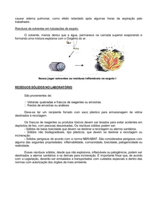 causar edema pulmonar, como efeito retardado após algumas horas da aspiração pelo
trabalhador.
Resíduos de solventes em tubulações de esgoto:
O solvente, menos denso que a água, permanece na camada superior evaporando e
formando uma mistura explosiva com o Oxigênio do ar.
RESÍDUOS SÓLIDOS NO LABORATÓRIO
São provenientes de:
Deve-se ter um recipiente forrado com saco plástico para armazenagem de vidros
destinados à reciclagem.
Os frascos de reagentes ou produtos tóxicos devem ser lavados para evitar acidentes em
depósitos de lixo, com pessoas desavisadas. Os resíduos sólidos podem ser:
- Sólidos de baixa toxicidade que devem se destinar a reciclagem ou aterros sanitários.
- Sólidos não biodegradáveis, tipo plásticos, que devem se destinar a reciclagem ou
incineração.
- Sólidos perigosos de acordo com a norma NBR/ABNT. São considerados perigosos com
alguma das seguintes propriedades: inflamabilidade, corrosividade, toxicidade, patogenicidade ou
reatividade.
Esses resíduos sólidos, desde que não explosivos, inflamáveis ou patogênicos, podem ser
destinados a aterros sanitários e os demais para incineração. É importante frisar que, de acordo
com a Legislação, deverão ser embalados e transportados com cuidados especiais e dentro das
normas com autorização dos órgãos de meio ambiente.
 
