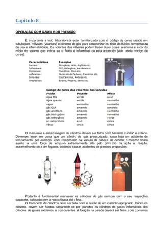 Capítulo 8
OPERAÇÃO COM GASES SOB PRESSÃO
É importante a todo laboratorista estar familiarizado com o código de cores usado em
tubulações, válvulas (volantes) e cilindros de gás para caracterizar os tipos de fluidos, temperatura
de uso e inflamabilidade. Os volantes das válvulas podem trazer duas cores: a externa e a cor do
miolo do volante que indica se o fluido é inflamável ou está aquecido (vide tabela código de
cores).
O manuseio e armazenagem de cilindros devem ser feitos com bastante cuidado e critério.
Devemos levar em conta que um cilindro de gás pressurizado, caso haja um acidente de
tombamento, por exemplo, com rompimento da válvula da cabeça de cilindro, o mesmo ficará
sujeito a uma força de empuxo extremamente alta pelo princípio da ação e reação,
assemelhando-se a um foguete, podendo causar acidentes de grandes proporções.
Portanto é fundamental manusear os cilindros de gás sempre com o seu respectivo
capacete, colocado com a rosca fixada até o final.
O transporte de cilindros deve ser feito com o auxílio de um carrinho apropriado. Todos os
cilindros devem ser fixados separando-se por paredes os cilindros de gases inflamáveis dos
cilindros de gases oxidantes e comburentes. A fixação na parede deverá ser firme, com correntes
 