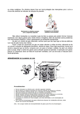 ou cintas metálicas. Os cilindros devem ficar em local protegido das intempéries pois o sol e a
chuva irão danificar as válvulas de redução de pressão.
Não utilizar tubulações ou conexões sujas de óleo ou graxas pois podem formar misturas
explosivas com alguns gases (p/ex. Óxido nitroso e Oxigênio), além de acarretar outros problemas
nos instrumentos analíticos. Lavar e desengraxar as tubulações previamente.
Ao abrir um cilindro de gás inflamável, verificar para que não haja fogo ou faíscas elétricas
num raio de pelo menos dez metros.
Fazer o teste de vazamento de gás em todas válvulas e uniões da linha, utilizando-se de
um pincel e solução de detergente doméstico, diluído em água. Caso haja vazamento, tornar-se-á
visível a espuma que se forma. Limpá-la com um pano e corrigir o defeito. Ao abrir um cilindro
para a purga, dirigir a saída dos gases para a direção oposta ao operador. A operação com gases
tóxicos ou venenosos deve ser feita em local bem ventilado, com uso de luvas e máscara semi-
facial apropriada.
ARMAZENAGEM DE CILINDROS DE GÁS
 