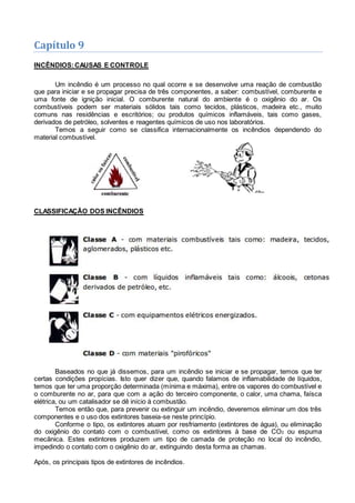 Capítulo 9
INCÊNDIOS:CAUSAS E CONTROLE
Um incêndio é um processo no qual ocorre e se desenvolve uma reação de combustão
que para iniciar e se propagar precisa de três componentes, a saber: combustível, comburente e
uma fonte de ignição inicial. O comburente natural do ambiente é o oxigênio do ar. Os
combustíveis podem ser materiais sólidos tais como tecidos, plásticos, madeira etc., muito
comuns nas residências e escritórios; ou produtos químicos inflamáveis, tais como gases,
derivados de petróleo, solventes e reagentes químicos de uso nos laboratórios.
Temos a seguir como se classifica internacionalmente os incêndios dependendo do
material combustível.
CLASSIFICAÇÃO DOS INCÊNDIOS
Baseados no que já dissemos, para um incêndio se iniciar e se propagar, temos que ter
certas condições propícias. Isto quer dizer que, quando falamos de inflamabilidade de líquidos,
temos que ter uma proporção determinada (mínima e máxima), entre os vapores do combustível e
o comburente no ar, para que com a ação do terceiro componente, o calor, uma chama, faísca
elétrica, ou um catalisador se dê início à combustão.
Temos então que, para prevenir ou extinguir um incêndio, deveremos eliminar um dos três
componentes e o uso dos extintores baseia-se neste princípio.
Conforme o tipo, os extintores atuam por resfriamento (extintores de água), ou eliminação
do oxigênio do contato com o combustível, como os extintores à base de CO2 ou espuma
mecânica. Estes extintores produzem um tipo de camada de proteção no local do incêndio,
impedindo o contato com o oxigênio do ar, extinguindo desta forma as chamas.
Após, os principais tipos de extintores de incêndios.
 