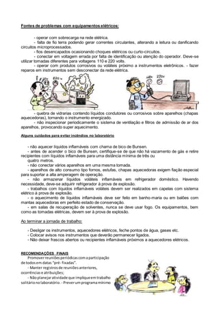 Fontes de problemas com equipamentos elétricos:
- operar com sobrecarga na rede elétrica.
- falta de fio terra podendo gerar correntes circulantes, alterando a leitura ou danificando
circuitos microprocessados.
- fios desencapados ocasionando choques elétricos ou curto-circuitos.
- conectar em voltagem errada por falta de identificação ou atenção do operador. Deve-se
utilizar tomadas diferentes para voltagens 110 e 220 volts.
- operar com produtos corrosivos ou voláteis próximo a instrumentos eletrônicos. - fazer
reparos em instrumentos sem desconectar da rede elétrica.
- quebra de vidrarias contendo líquidos condutores ou corrosivos sobre aparelhos (chapas
aquecedoras), tornando o instrumento energizado.
- não inspecionar periodicamente o sistema de ventilação e filtros de admissão de ar dos
aparelhos, provocando super aquecimento.
Alguns cuidados para evitar incêndios no laboratório
- não aquecer líquidos inflamáveis com chama de bico de Bunsen.
- antes de acender o bico de Bunsen, certifique-se de que não há vazamento de gás e retire
recipientes com líquidos inflamáveis para uma distância mínima de três ou
quatro metros.
- não conectar vários aparelhos em uma mesma tomada.
- aparelhos de alto consumo tipo fornos, estufas, chapas aquecedoras exigem fiação especial
para suportar a alta amperagem de operação.
- não armazenar líquidos voláteis inflamáveis em refrigerador doméstico. Havendo
necessidade, deve-se adquirir refrigerador à prova de explosão.
- trabalhos com líquidos inflamáveis voláteis devem ser realizados em capelas com sistema
elétrico à prova de explosão.
- o aquecimento de líquidos inflamáveis deve ser feito em banho-maria ou em balões com
mantas aquecedoras em perfeito estado de conservação.
- em salas de recuperação de solventes, nunca se deve usar fogo. Os equipamentos, bem
como as tomadas elétricas, devem ser à prova de explosão.
Ao terminar a jornada de trabalho:
- Desligar os instrumentos, aquecedores elétricos, feche pontos de água, gases etc.
- Colocar avisos nos instrumentos que deverão permanecer ligados.
- Não deixar frascos abertos ou recipientes inflamáveis próximos a aquecedores elétricos.
RECOMENDAÇÕES FINAIS
Promoverreuniõesperiódicascomaparticipação
de todos em datas “pré- fixadas”.
- Manter registrosde reuniõesanteriores,
ocorrências e atribuições;
- Nãoplanejaratividade que impliqueemtrabalho
solitárionolaboratório. - Preverumprogramamínimo
 
