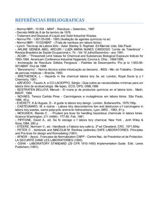 REFERÊNCIAS BIBLIOGRAFICAS
- Norma NBR - 10.004 - ABNT - Resíduos – Setembro , 1987
- Decreto 8468 de 8 de Se tembro de 1976.
- Tratament and Disposal of Liquid and Solid Industrial Wastes
- Norma PN - 1.601.05-006 - 1993 (Avaliação de agentes químicos no ar)
- Norma NBR - 10152/ABNT - (Trata de resíduos em labora tórios)
- Lynch: Técnicas de Labora tório - Autor Stanley S. Raphael. Ed Marrole Ltda, São Paulo
- ARLINE SIDNÉIA ABEL ARCURI / LUIZA MARIA NUNES CARDOSO “Limite de Tolerância” -
Revista Brasileira de Saúde Ocupacional n. 74 - Vol 19 Julho/Dezembro - ano 1991.
- ACGIH - “Thresshold Limit Values for Chemical and Substances Biological Exposure Indices for
1993-1994. Americam Conference Industrial Hygienists Cincina ti, Ohio , 1994/1995.
- Incineração de Resíduos Sólidos Perigosos - Padrões de Desempenho. Pro je to 1:603.06-
001/ABNT /Out de 1988
- “Benzenismo” - Norma técnica sobre intoxicação ao benzeno . INSS - Min. do Trabalho - Divisão
de perícias médicas – Brasília, 1993.
- BRETHERICK, L - Hazards in the chemical labora tory 3a. ed. London, Royal Socie ty o f
Chemistry, 1981.
- AZEVEDO , Fausto A. e CO LACIOPPO, Sérgio - Guia sobre as necessidades mínimas para um
labora tório de ecotoxicologia. Me tepec, ECO, OPS, OMS,1986
- BESTRATEN BELLOVI, Manuel - El mane jo de productos quimicos en el labora torio . Madri,
INSHT, 1984
- NOVAES, Tereza Carlota Pires - Carcinógenos e mutagênicos em labora tórios. São Paulo,
1986, 45 p.
- EVERETT, K.& Hugues, D - A guide to labora tory design. London, Butterworths, 1979,156p.
- CASTEGNARO, M. e outros - Labora tóry descontamina tion and destrucion o f carcinogens in
labora tory wastes, same polycyclic aroma tic hidrocarbons, Lyon, IARC , 1983, 81 p.
- MCKUSICK, Blande C . - Prudent pra tices for handling hazardous chemicals in labora tories.
Science Washington, 211 (4484) : 777-80. Feb. 1981.
- PIPITONE, David A., ed. Sa fe storage o f labora tory chemical. New York , Jonh Wiley &
Sons,1984, 280 p.
- STEERE, Normam V., ed - Handbook o f labora tory safe ty. 2ª ed Cleveland, CRC .1971,854p.
- PETER C . Ashbrook and MAlCOLM M. Renfrew (editories) SAFE LABORATORIES. Principles
and Pra tices for design and Romedeling (1991)
- AFNOR - Assoc. Francaise de Normalisation CNPP - Centre Nac. de Prevéntion et de Protection.
LA SECURITÉ DANS LES LABORATORIES (1993).
- OSHA - LABORATORY STANDARD (29 CFR 1910-1450) Implementation Guide Edit.: Lewis
Publishers (1991).
 
