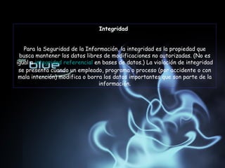 Integridad  Para la Seguridad de la Información, la integridad es la propiedad que busca mantener los datos libres de modificaciones no autorizadas. (No es igual a  integridad referencial  en bases de datos.) La violación de integridad se presenta cuando un empleado, programa o proceso (por accidente o con mala intención) modifica o borra los datos importantes que son parte de la información. 