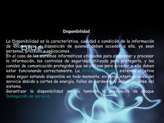 Disponibilidad  La Disponibilidad es la característica, cualidad o condición de la información de encontrarse a disposición de quienes deben acceder a ella, ya sean personas, procesos o aplicaciones. En el caso de los sistemas informáticos utilizados para almacenar y procesar la información, los controles de seguridad utilizado para protegerlo, y los canales de comunicación protegidos que se utilizan para acceder a ella deben estar funcionando correctamente. La  Alta disponibilidad  sistemas objetivo debe seguir estando disponible en todo momento, evitando interrupciones del servicio debido a cortes de energía, fallos de hardware, y actualizaciones del sistema. Garantizar la disponibilidad implica también la prevención de ataque  Denegación de servicio . 