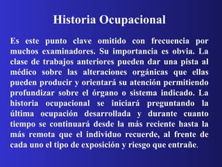 Historia Ocupacional Es este punto clave omitido con frecuencia por muchos examinadores. Su importancia es obvia. La clase de trabajos anteriores pueden dar una pista al médico sobre las alteraciones orgánicas que ellas pueden producir y orientará su atención permitiendo profundizar sobre el órgano o sistema indicado. La historia ocupacional se iniciará preguntando la última ocupación desarrollada y durante cuanto tiempo se continuará desde la más reciente hasta la más remota que el individuo recuerde, al frente de cada uno el tipo de exposición y riesgo que entrañe .  