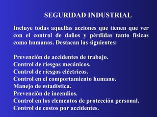 SEGURIDAD INDUSTRIAL  Incluye todas aquellas acciones que tienen que ver con el control de daños y pérdidas tanto físicas como humanas. Destacan las siguientes: Prevención de accidentes de trabajo.  Control de riesgos mecánicos.  Control de riesgos eléctricos.  Control en el comportamiento humano.  Manejo de estadística.  Prevención de incendios.  Control en los elementos de protección personal.  Control de costos por accidentes.  