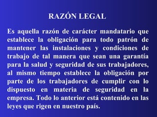 RAZÓN LEGAL   Es aquella razón de carácter mandatario que establece la obligación para todo patrón de mantener las instalaciones y condiciones de trabajo de tal manera que sean una garantía para la salud y seguridad de sus trabajadores, al mismo tiempo establece la obligación por parte de los trabajadores de cumplir con lo dispuesto en materia de seguridad en la empresa. Todo lo anterior está contenido en las leyes que rigen en nuestro país.  