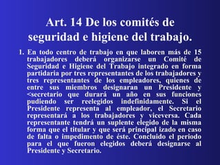 Art. 14 De los comités de seguridad e higiene del trabajo. 1. En todo centro de trabajo en que laboren más de 15 trabajadores deberá organizarse un Comité de Seguridad e Higiene del Trabajo integrado en forma partidaria por tres representantes de los trabajadores y tres representantes de los empleadores, quienes de entre sus miembros designaran un Presidente y <secretario que durará un año en sus funciones pudiendo ser reelegidos indefinidamente. Si el Presidente representa al empleador, el Secretario representará a los trabajadores y viceversa. Cada representante tendrá un suplente elegido de la misma forma que el titular y que será principal izado en caso de falta o impedimento de éste. Concluido el periodo para el que fueron elegidos deberá designarse al Presidente y Secretario. 