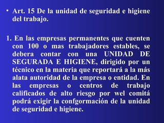 Art. 15 De la unidad de seguridad e higiene del trabajo. 1. En las empresas permanentes que cuenten con 100 o mas trabajadores estables, se debera contar con una UNIDAD DE SEGURADA E HIGIENE, dirigido por un técnico en la materia que reportará a la más alata autoridad de la empresa o entidad. En las empresas o centros de trabajo calificados de alto riesgo por wel comitá podrá exigir la confgormación de la unidad de seguridad e higiene. 