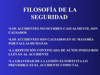 FILOSOFÍA DE LA SEGURIDAD   LOS ACCIDENTES NO OCURREN CASUALMENTE, SON CAUSADOS   LOS ACCIDENTES SON CAUSADOS EN SU MAYORÍA POR FALLAS HUMANAS   LA REPETICIÓN CONTINUADA DE ACTOS INSEGUROS LLEVAN AL ACCIDENTE   LA GRAVEDAD DE LA LESIÓN ES FORTUITA LO PREVISIBLE ES EL ACCIDENTE COMO TAL   