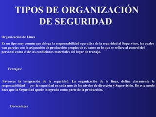 TIPOS DE ORGANIZACIÓN DE SEGURIDAD   Organización de Línea   Es un tipo muy común que delega la responsabilidad operativa de la seguridad al Supervisor, las cuales van parejas con la asignación de producción propias de el, tanto en lo que se refiere al control del personal como el de las condiciones materiales del lugar de trabajo.  Ventajas:       Favorece la integración de la seguridad. La organización de la línea, define claramente la responsabilidad  por la seguridad en cada uno de los niveles de dirección y Supervisión. De este modo hace que la Seguridad quede integrada como parte de la producción.     Desventajas               Ausencia de procedimientos nuevos.             Falta de adiestramiento del trabajador en materia de Seguridad             Muchas ocupaciones             Falta de conocimientos especializados             Relegación de la seguridad a un segundo plano.  