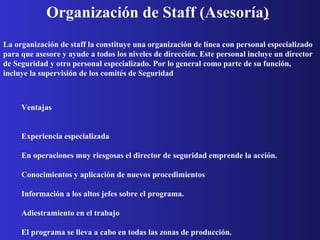 Organización de Staff (Asesoría )   La organización de staff la constituye una organización de línea con personal especializado para que asesore y ayude a todos los niveles de dirección. Este personal incluye un director de Seguridad y otro personal especializado. Por lo general como parte de su función, incluye la supervisión de los comités de Seguridad   Ventajas               Experiencia especializada             En operaciones muy riesgosas el director de seguridad emprende la acción.             Conocimientos y aplicación de nuevos procedimientos             Información a los altos jefes sobre el programa.             Adiestramiento en el trabajo             El programa se lleva a cabo en todas las zonas de producción.  Desventajas               No encaja en establecimientos pequeños Se transfiere la responsabilidad.            Se transfiere la responsabilidad. 