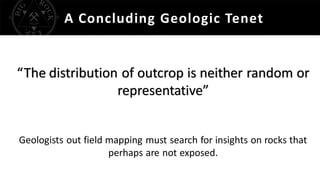 A Concluding Geologic Tenet
“The distribution of outcrop is neither random or
representative”
Geologists out field mapping must search for insights on rocks that
perhaps are not exposed.
 