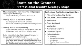 Boots on the Ground:
Professional Quality Geology Maps
• Maps are one of the main means that field geologists
use to reporttheir findings
• Also, their field notes, presentations, discussions, etc..
• The map must be as accurate as possible
• Is it stratigraphically & structurally compatible
• Does it make sense Property scale? District scale? Region scale?
• The map must be visually appealing
• A good-looking map conveys the message that the author (the
field geologist) knows what they are doing (see below)
• In the mineral industry, these maps will be used by
many people for multiple reasons
• Therefore, it must contain enough ancillary information for
other people (whom are not as familiar with the geology as the
field geologist) to make decisions (drill hole targeting, investing,
etc..) based largely on what is conveyed on the map.
Professional Quality Geology Maps Have
• Title, Author(s), Date, Map Number
• Scale, North Arrow,CoordinateSystem
• Location Map
• Cross Section(s)
• Map Symbols
• Description of Map Units
• Correlation Diagram
• Explanatory Notes
• Introduction
• Structure (stereonet plots)
• Mineralization
• Thoughts, ideas, recommendations
• References
 
