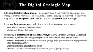 The Digital Geologic Map
A Geographic Information System is a computer-based tool designed to capture, store,
manage, analyze, manipulate and visualize spatial or geographic information, usually in
map form. The true power of GIS lies in the ability to perform spatial analysis.
It is a tool for managing data, including points, lines, polygons, and imagery
• about where features are (coordinate data)
• what they are like (attribute data)
The ability to perform geological Spatial Analysis is why Coherent Geologic Maps must
be created by mineral industry geologists. Such maps derive their power from:
• Seamlesscompilation of multi-scale input data (ie. geology maps, geochemical data, geophysical data)
into a standardizedformat
• Understandable androbustattribute tables
• Integration with other information from government agencies/geologic surveys
 