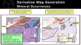 Derivative Map Generation
Mineral Occurrences
Data Behind This Map Area
• Outcrops:7,433
• Drill Holes: 589
• Drill Footage: 1,132,600 Feet
• Geochemistry: >60,000 samples
• VTEM Geophysical Survey (100m)
Detailed Bedrock Geology Map
(1:5,000 scale mapping)
Annotated Mineral OccurrenceMap (data
descriptions of outcrop and core intervals)
 