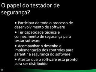 O papel do testador de segurança? Participar de todo o processo de desenvolvimento de software Ter capacidade técnica e conhecimento de segurança para testar software Acompanhar o desenho e implementação dos controles para garantir a segurança do software Atestar que o software está pronto para ser distribuído 