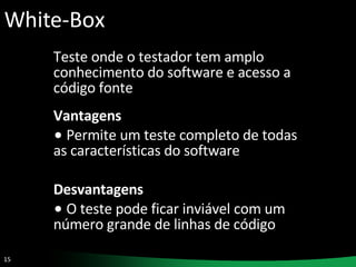 White-Box Teste onde o testador tem amplo conhecimento do software e acesso a código fonte Vantagens Permite um teste completo de todas as características do software Desvantagens O teste pode ficar inviável com um número grande de linhas de código 
