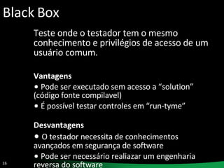 Black Box Teste onde o testador tem o mesmo conhecimento e privilégios de acesso de um usuário comum. Vantagens Pode ser executado sem acesso a “solution” (código fonte compilavel) É possível testar controles em “run-tyme” Desvantagens O testador necessita de conhecimentos avançados em segurança de software Pode ser necessário realiazar um engenharia reversa do software 