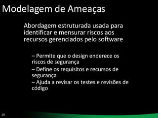 Modelagem de Ameaças Abordagem estruturada usada para identificar e mensurar riscos aos recursos gerenciados pelo software Permite que o design enderece os riscos de segurança Define os requisitos e recursos de segurança Ajuda a revisar os testes e revisões de código   