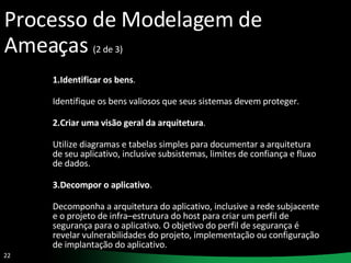 Processo de Modelagem de Ameaças  (2 de 3) 1.Identificar os bens .  Identifique os bens valiosos que seus sistemas devem proteger. 2.Criar uma visão geral da arquitetura .  Utilize diagramas e tabelas simples para documentar a arquitetura de seu aplicativo, inclusive subsistemas, limites de confiança e fluxo de dados. 3.Decompor o aplicativo .  Decomponha a arquitetura do aplicativo, inclusive a rede subjacente e o projeto de infra–estrutura do host para criar um perfil de segurança para o aplicativo. O objetivo do perfil de segurança é revelar vulnerabilidades do projeto, implementação ou configuração de implantação do aplicativo. 