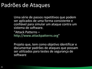 Padrões de Ataques Uma série de passos repetitivos que podem ser aplicados de uma forma consistente e confiável para simular um ataque contra um sistema de software.  “ Attack Patterns –  http://www.attackpatterns.org ” Projeto que, tem como objetivo identificar e documentar padrões de ataques que possam ser utilizados para testes de segurança de software 