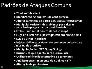 Padrões de Ataques Comuns “ By-Pass” de client Modificação de arquivos de configuração Alterar caminhos de busca para acessar executáveis Manipular variáveis de ambiente para alterar execução de programas ou caminho de busca  Embutir um script dentro de outro script Fuga de diretórios e pastas permitidas em site web SQL ou Script Injections Injetar código executável em conteúdo de banco de dados ou de arquivos Manipulação de HTTP Query Strings Buscar URL que aponta para arquivo local Utilizar codificação alternativa de caracteres Análise e envenenamento de Cookies HTTP Alteração de parâmetros 