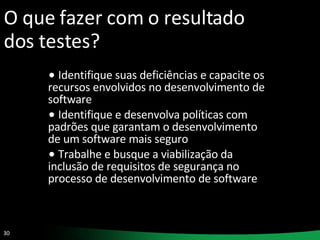 O que fazer com o resultado dos testes? Identifique suas deficiências e capacite os recursos envolvidos no desenvolvimento de software Identifique e desenvolva políticas com padrões que garantam o desenvolvimento de um software mais seguro Trabalhe e busque a viabilização da inclusão de requisitos de segurança no processo de desenvolvimento de software 
