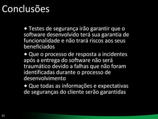 Conclusões Testes de segurança irão garantir que o software desenvolvido terá sua garantia de funcionalidade e não trará riscos aos seus beneficiados Que o processo de resposta a incidentes após a entrega do software não será traumático devido a falhas que não foram identificadas durante o processo de desenvolvimento Que todas as informações e expectativas de seguranças do cliente serão garantidas 