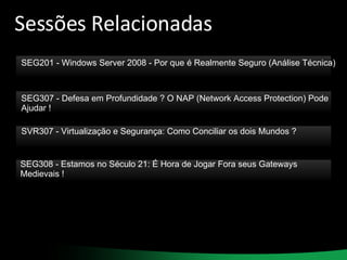 Sessões Relacionadas SEG201 - Windows Server 2008 - Por que é Realmente Seguro (Análise Técnica) SEG307 - Defesa em Profundidade ? O NAP (Network Access Protection) Pode Ajudar ! SVR307 - Virtualização e Segurança: Como Conciliar os dois Mundos ? SEG308 - Estamos no Século 21: É Hora de Jogar Fora seus Gateways Medievais ! 