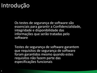 Introdução Os testes de segurança de software são essenciais para garantir a Confidencialidade, integridade e disponibilidade das informações que serão tratadas pelo software Testes de segurança de software garantem que requisitos de segurança de software foram garantidos mesmo quando estes requisitos não fazem parte das especificações funcionais  