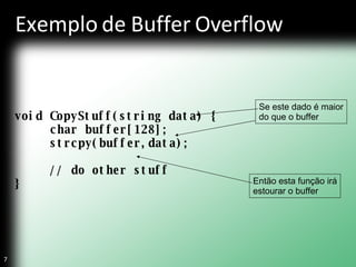Exemplo de Buffer Overflow void CopyStuff(string data) { char buffer[128]; strcpy(buffer,data); // do other stuff } Se este dado é maior do que o buffer Então esta função irá estourar o buffer 