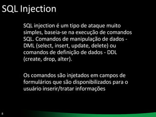 SQL Injection SQL injection é um tipo de ataque muito simples, baseia-se na execução de comandos SQL. Comandos de manipulação de dados - DML (select, insert, update, delete) ou comandos de definição de dados - DDL (create, drop, alter). Os comandos são injetados em campos de formulários que são disponibilizados para o usuário inserir/tratar informações  