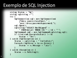 Exemplo de SQL Injection string Status = "No"; string sqlstring =""; try { SqlConnection sql= new SqlConnection( @"data source=localhost;" +  "user id=sa;password=password;"); sql.Open(); sqlstring="SELECT HasShipped" + " FROM detail WHERE ID='" + Id + "'"; SqlCommand cmd = new SqlCommand(sqlstring,sql); if ((int)cmd.ExecuteScalar() != 0) Status = "Yes"; } catch (SqlException se) { Status = sqlstring + " failed\n\r"; foreach (SqlError e in se.Errors) { Status += e.Message + "\n\r"; } } catch (Exception e) { Status = e.ToString(); }  