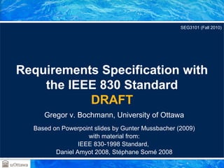 Requirements Specification with 
the IEEE 830 Standard 
DRAFT 
Gregor v. Bochmann, University of Ottawa 
Based on Powerpoint slides by Gunter Mussbacher (2009) 
with material from: 
IEEE 830-1998 Standard, 
Daniel Amyot 2008, Stéphane Somé 2008 
SEG3101 (Fall 2010) 
 