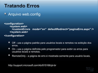 Arquivo web.config <configuration>   <system.web>      <customErrors  mode="on"  defaultRedirect="paginaErro.aspx" />   </system.web> </configuration>   Off - usa a página padrão para usuários locais e remotos na exibição dos erros.  On - usa a página definida pelo programador para exibir os erros para  usuários locais e remotos.  RemoteOnly - a página de erro é mostrada somente para usuário locais.   Tratando Erros http://support.microsoft.com/kb/815166/pt-br 