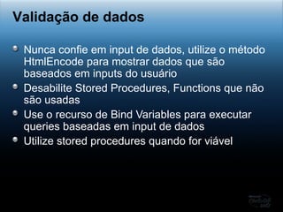 Nunca confie em input de dados, utilize o método HtmlEncode para mostrar dados que são baseados em inputs do usuário Desabilite Stored Procedures, Functions que não são usadas Use o recurso de Bind Variables para executar queries baseadas em input de dados Utilize stored procedures quando for viável Validação de dados 